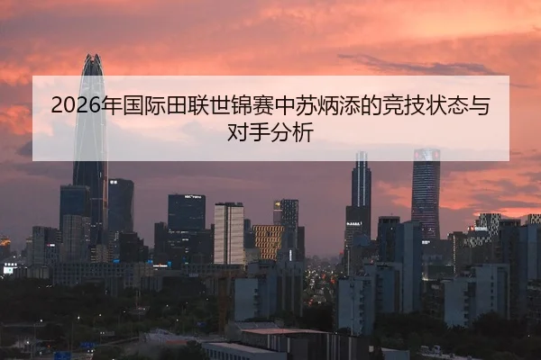 2026年国际田联世锦赛中苏炳添的竞技状态与对手分析
