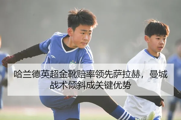 哈兰德英超金靴赔率领先萨拉赫，曼城战术倾斜成关键优势